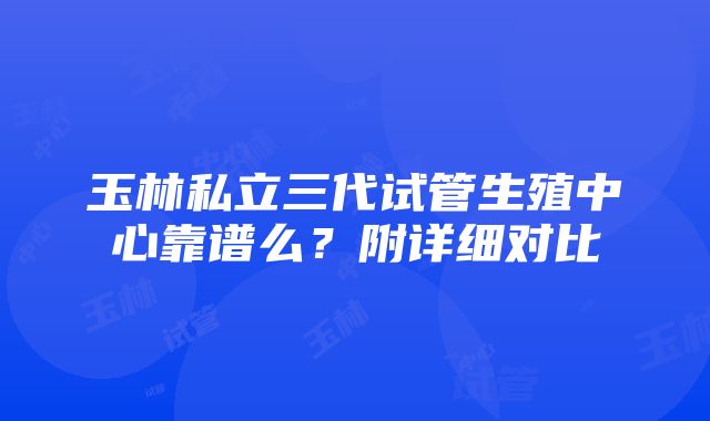 玉林私立三代试管生殖中心靠谱么？附详细对比