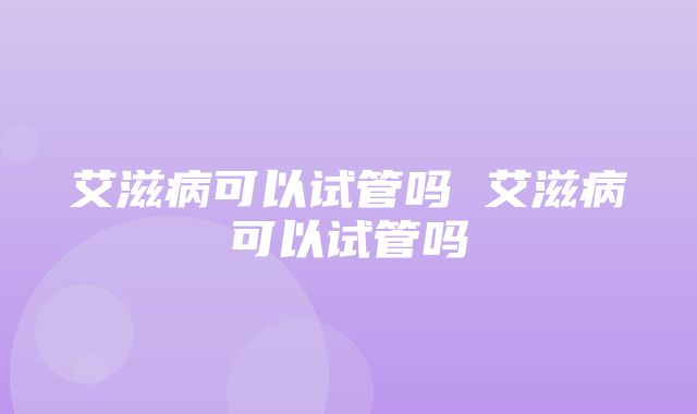 艾滋病可以试管吗 艾滋病可以试管吗