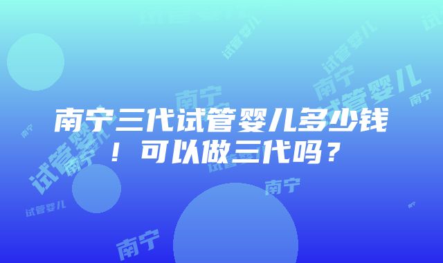 南宁三代试管婴儿多少钱！可以做三代吗？