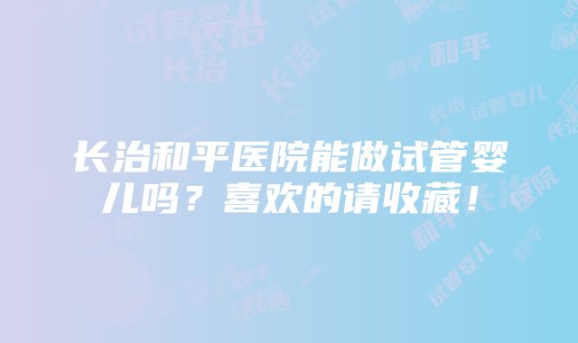 长治和平医院能做试管婴儿吗？喜欢的请收藏！