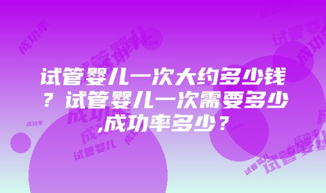 试管婴儿一次大约多少钱？试管婴儿一次需要多少,成功率多少？