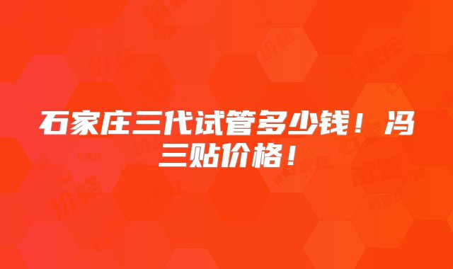 石家庄三代试管多少钱！冯三贴价格！