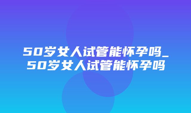 50岁女人试管能怀孕吗_50岁女人试管能怀孕吗