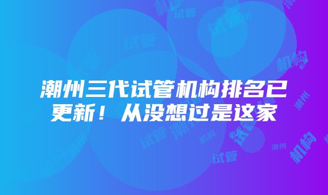 潮州三代试管机构排名已更新！从没想过是这家