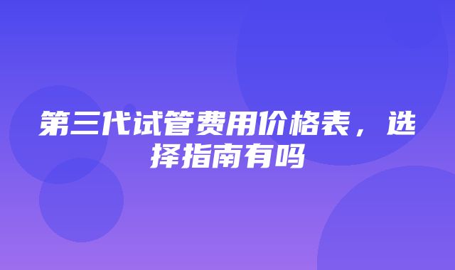 第三代试管费用价格表，选择指南有吗