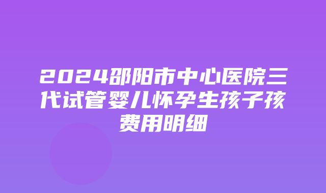 2024邵阳市中心医院三代试管婴儿怀孕生孩子孩费用明细