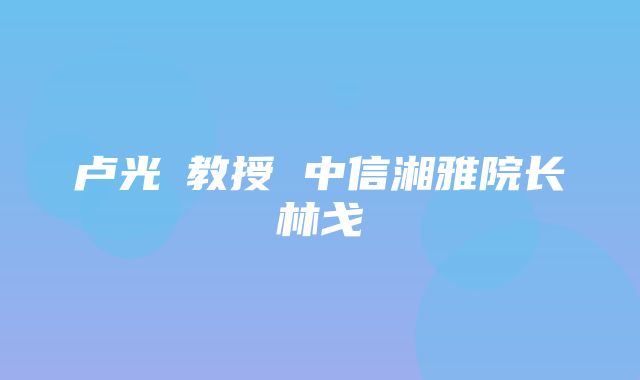 卢光琇教授 中信湘雅院长林戈