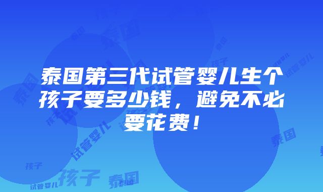 泰国第三代试管婴儿生个孩子要多少钱，避免不必要花费！