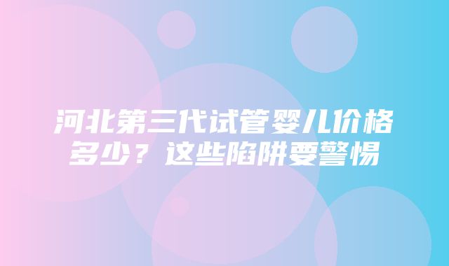 河北第三代试管婴儿价格多少？这些陷阱要警惕