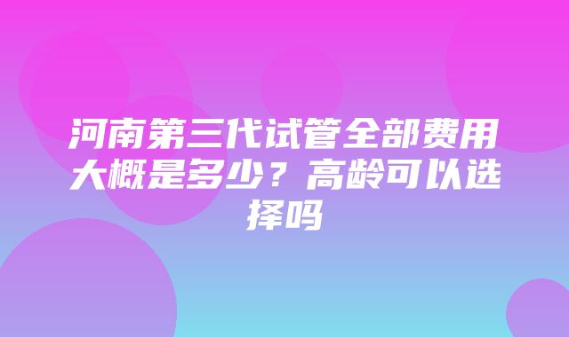 河南第三代试管全部费用大概是多少？高龄可以选择吗