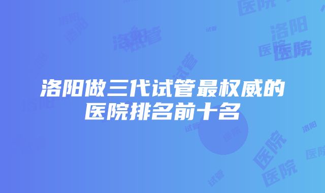 洛阳做三代试管最权威的医院排名前十名