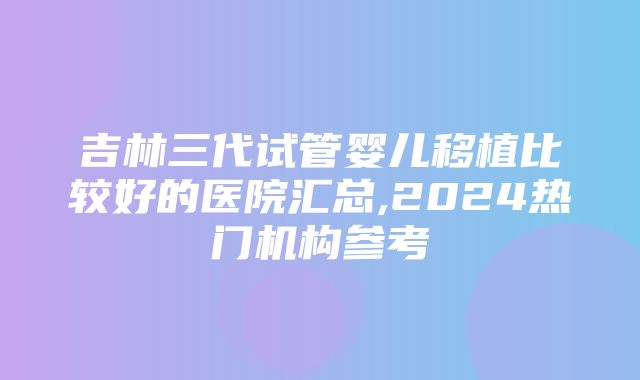 吉林三代试管婴儿移植比较好的医院汇总,2024热门机构参考