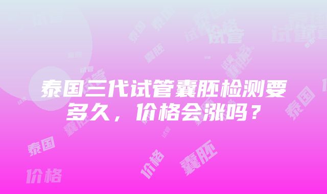 泰国三代试管囊胚检测要多久，价格会涨吗？