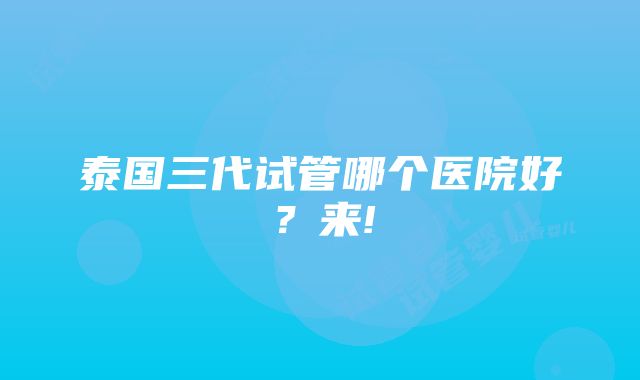 泰国三代试管哪个医院好？来!