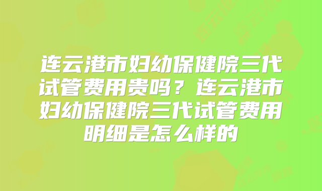 连云港市妇幼保健院三代试管费用贵吗？连云港市妇幼保健院三代试管费用明细是怎么样的