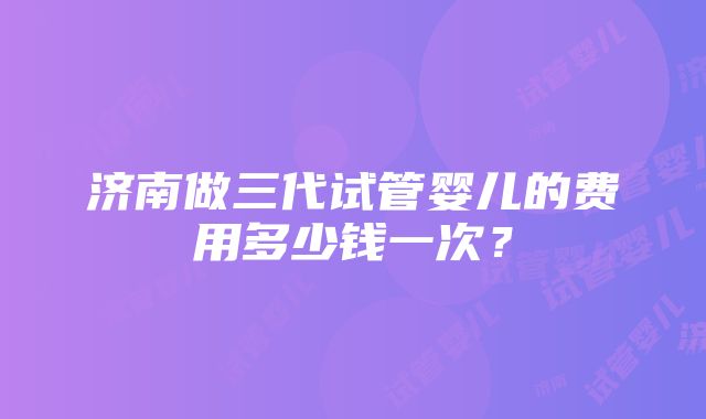 济南做三代试管婴儿的费用多少钱一次？