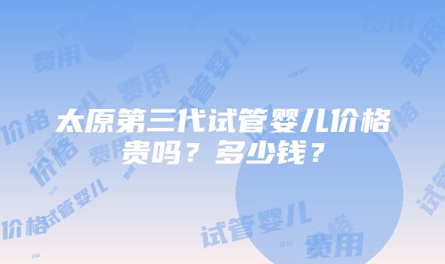 太原第三代试管婴儿价格贵吗？多少钱？