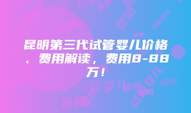 昆明第三代试管婴儿价格、费用解读，费用8-88万！