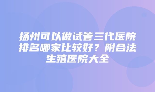 扬州可以做试管三代医院排名哪家比较好？附合法生殖医院大全