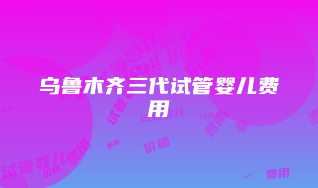 乌鲁木齐三代试管婴儿费用