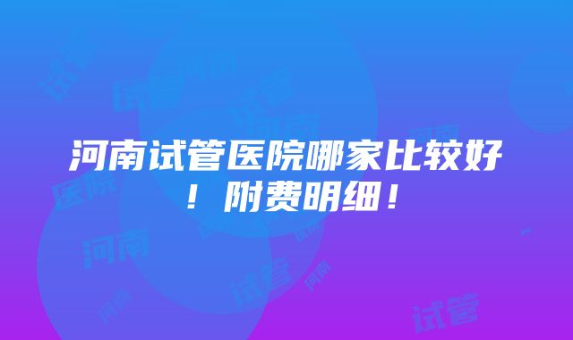 河南试管医院哪家比较好！附费明细！