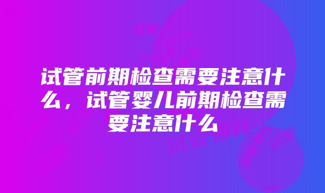 试管前期检查需要注意什么，试管婴儿前期检查需要注意什么