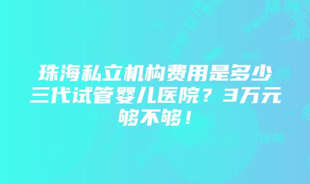 珠海私立机构费用是多少三代试管婴儿医院？3万元够不够！