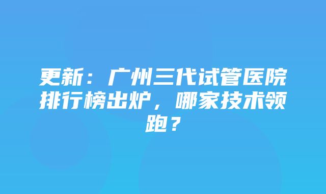 更新：广州三代试管医院排行榜出炉，哪家技术领跑？