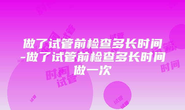 做了试管前检查多长时间-做了试管前检查多长时间做一次