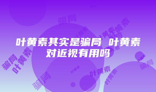 叶黄素其实是骗局 叶黄素对近视有用吗