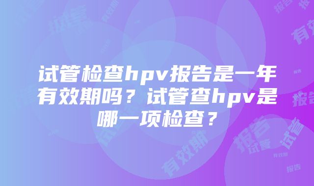 试管检查hpv报告是一年有效期吗？试管查hpv是哪一项检查？