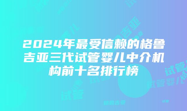 2024年最受信赖的格鲁吉亚三代试管婴儿中介机构前十名排行榜