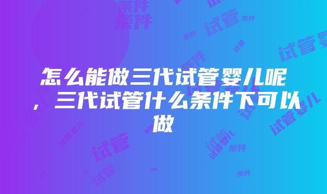 怎么能做三代试管婴儿呢，三代试管什么条件下可以做