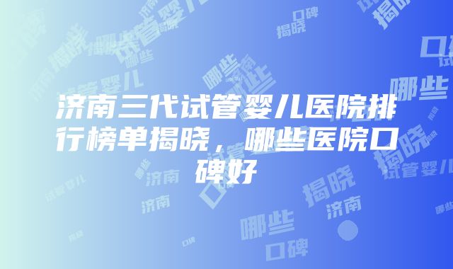 济南三代试管婴儿医院排行榜单揭晓，哪些医院口碑好