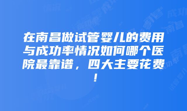 在南昌做试管婴儿的费用与成功率情况如何哪个医院最靠谱，四大主要花费！