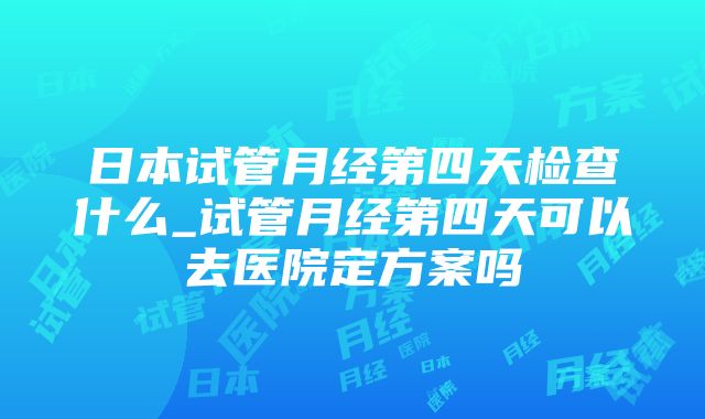 日本试管月经第四天检查什么_试管月经第四天可以去医院定方案吗