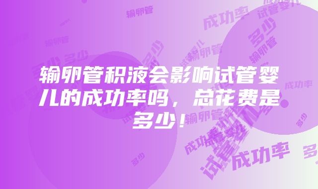 输卵管积液会影响试管婴儿的成功率吗，总花费是多少！