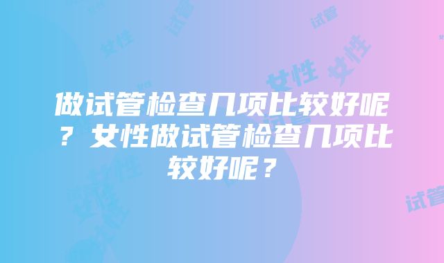 做试管检查几项比较好呢？女性做试管检查几项比较好呢？