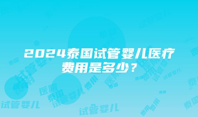 2024泰国试管婴儿医疗费用是多少？