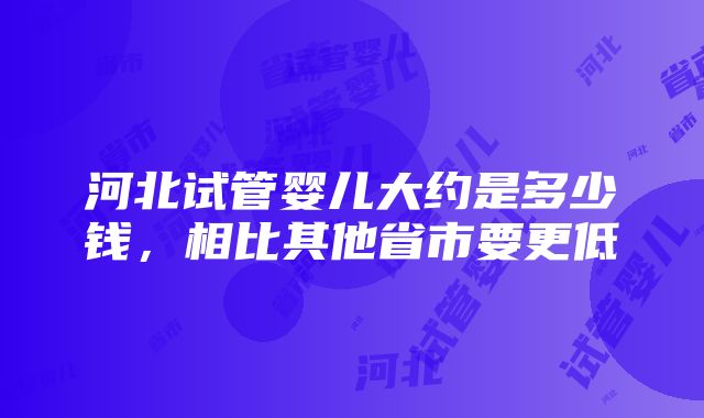 河北试管婴儿大约是多少钱，相比其他省市要更低