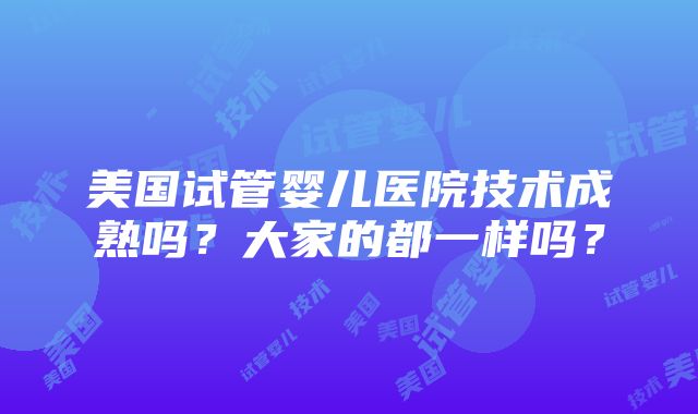 美国试管婴儿医院技术成熟吗？大家的都一样吗？