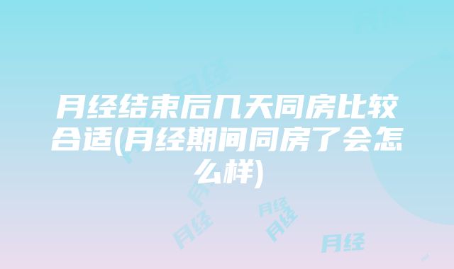 月经结束后几天同房比较合适(月经期间同房了会怎么样)