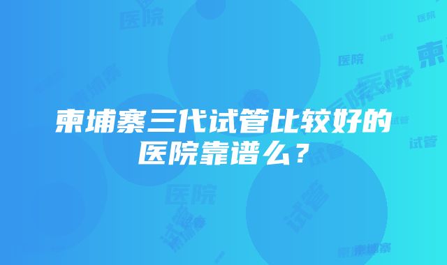 柬埔寨三代试管比较好的医院靠谱么？