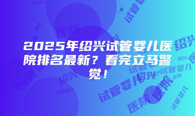 2025年绍兴试管婴儿医院排名最新？看完立马警觉！