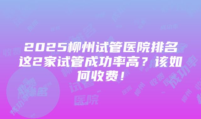 2025柳州试管医院排名这2家试管成功率高？该如何收费！