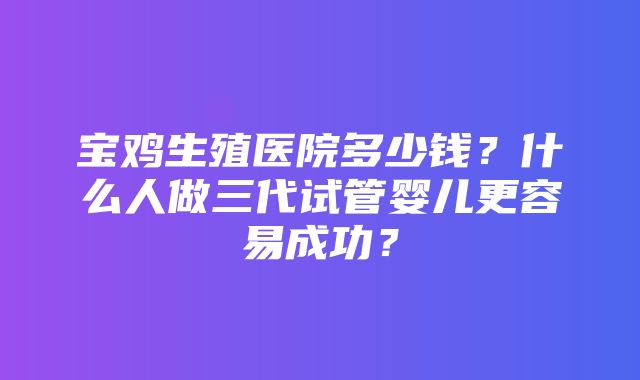 宝鸡生殖医院多少钱？什么人做三代试管婴儿更容易成功？