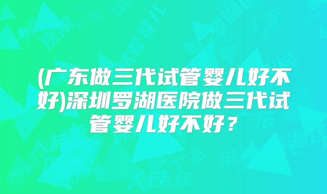 (广东做三代试管婴儿好不好)深圳罗湖医院做三代试管婴儿好不好？