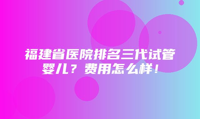 福建省医院排名三代试管婴儿？费用怎么样！