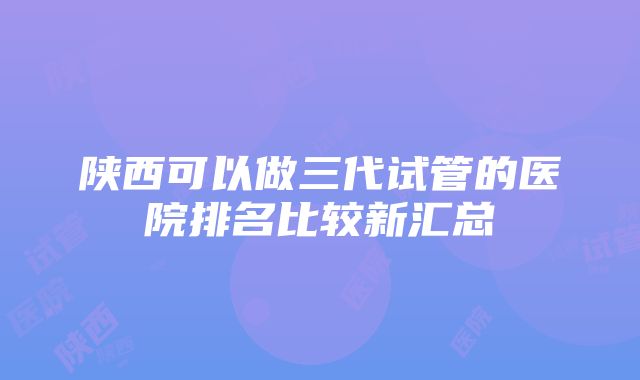 陕西可以做三代试管的医院排名比较新汇总