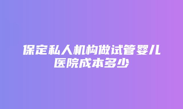 保定私人机构做试管婴儿医院成本多少